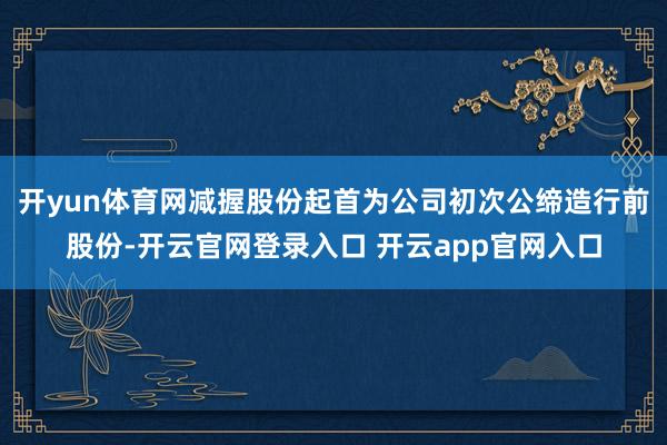 开yun体育网减握股份起首为公司初次公缔造行前股份-开云官网登录入口 开云app官网入口