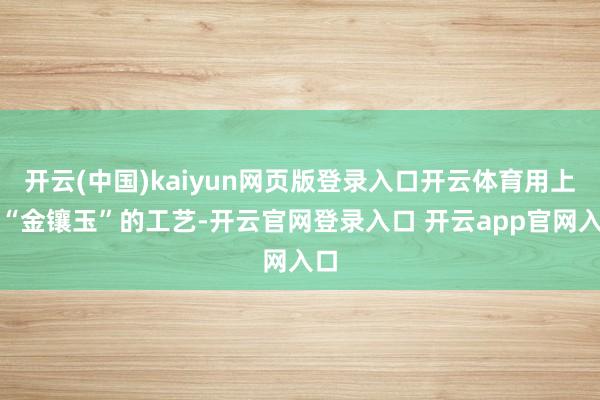 开云(中国)kaiyun网页版登录入口开云体育用上了“金镶玉”的工艺-开云官网登录入口 开云app官网入口
