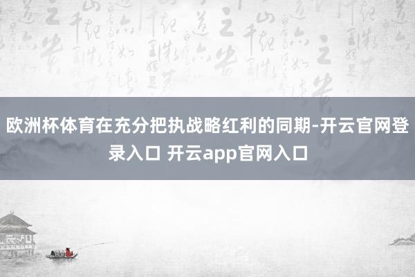 欧洲杯体育在充分把执战略红利的同期-开云官网登录入口 开云app官网入口