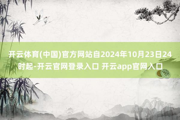 开云体育(中国)官方网站自2024年10月23日24时起-开云官网登录入口 开云app官网入口
