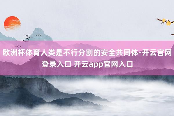 欧洲杯体育人类是不行分割的安全共同体-开云官网登录入口 开云app官网入口