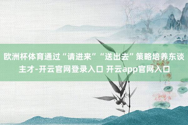 欧洲杯体育通过“请进来”“送出去”策略培养东谈主才-开云官网登录入口 开云app官网入口