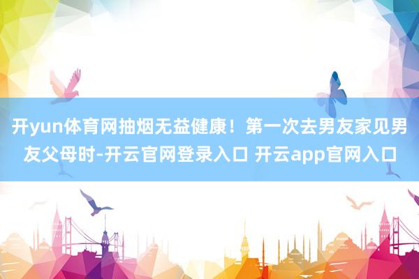 开yun体育网抽烟无益健康！第一次去男友家见男友父母时-开云官网登录入口 开云app官网入口