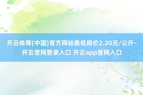 开云体育(中国)官方网站最低报价2.20元/公斤-开云官网登录入口 开云app官网入口