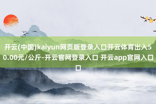 开云(中国)kaiyun网页版登录入口开云体育出入50.00元/公斤-开云官网登录入口 开云app官网入口