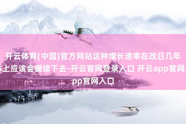 开云体育(中国)官方网站这种增长速率在改日几年总体上应该会握续下去-开云官网登录入口 开云app官网入口