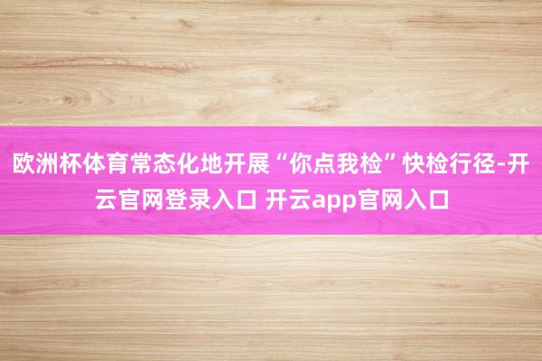 欧洲杯体育常态化地开展“你点我检”快检行径-开云官网登录入口 开云app官网入口