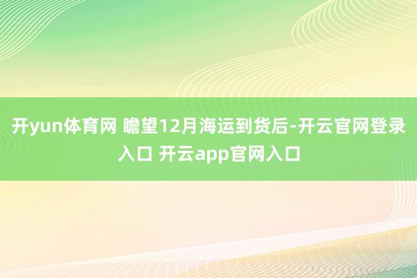 开yun体育网 瞻望12月海运到货后-开云官网登录入口 开云app官网入口
