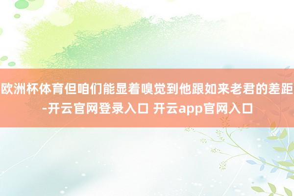 欧洲杯体育但咱们能显着嗅觉到他跟如来老君的差距-开云官网登录入口 开云app官网入口