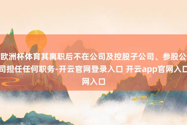 欧洲杯体育其离职后不在公司及控股子公司、参股公司担任任何职务-开云官网登录入口 开云app官网入口