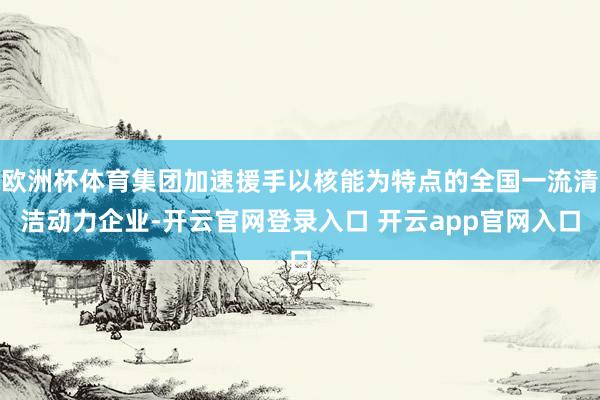 欧洲杯体育集团加速援手以核能为特点的全国一流清洁动力企业-开云官网登录入口 开云app官网入口