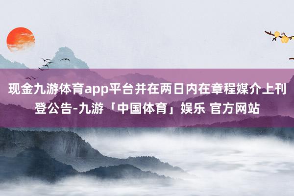 现金九游体育app平台并在两日内在章程媒介上刊登公告-九游「中国体育」娱乐 官方网站