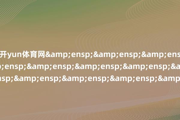 开yun体育网&ensp;&ensp;&ensp;&ensp;&ensp;&ensp;&ensp;&ensp;&ensp;&ensp;&ensp;&ensp;&ensp;&ensp;&ensp;&ensp;&ensp;&ensp;&ensp;&am