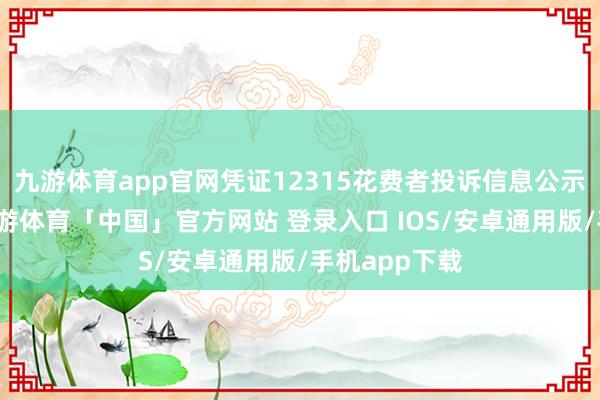 九游体育app官网凭证12315花费者投诉信息公示平台数据-九游体育「中国」官方网站 登录入口 IOS/安卓通用版/手机app下载
