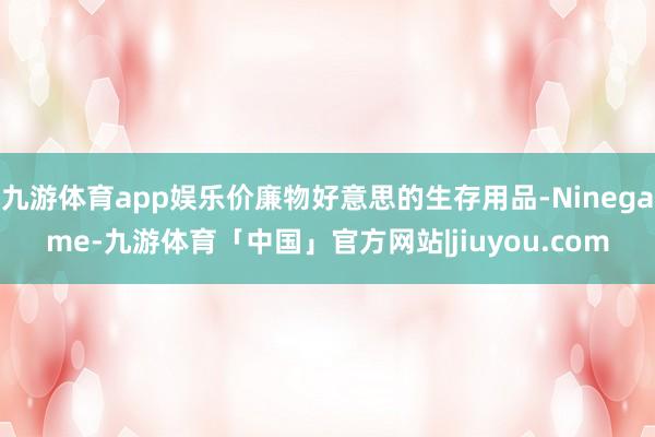 九游体育app娱乐价廉物好意思的生存用品-Ninegame-九游体育「中国」官方网站|jiuyou.com