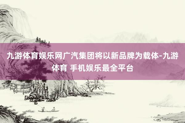 九游体育娱乐网广汽集团将以新品牌为载体-九游体育 手机娱乐最全平台