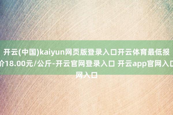 开云(中国)kaiyun网页版登录入口开云体育最低报价18.00元/公斤-开云官网登录入口 开云app官网入口