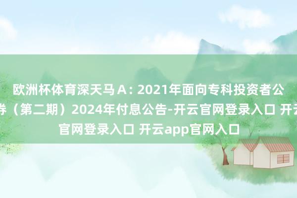 欧洲杯体育深天马Ａ: 2021年面向专科投资者公设立行公司债券（第二期）2024年付息公告-开云官网登录入口 开云app官网入口