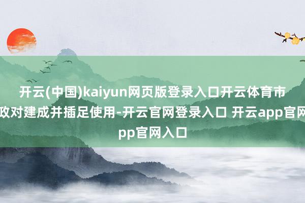 开云(中国)kaiyun网页版登录入口开云体育市级财政对建成并插足使用-开云官网登录入口 开云app官网入口