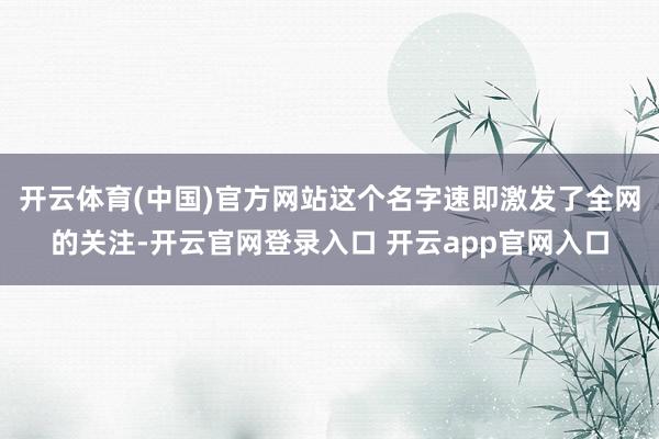 开云体育(中国)官方网站这个名字速即激发了全网的关注-开云官网登录入口 开云app官网入口
