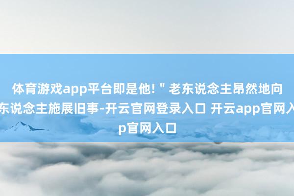 体育游戏app平台即是他!＂老东说念主昂然地向场东说念主施展旧事-开云官网登录入口 开云app官网入口
