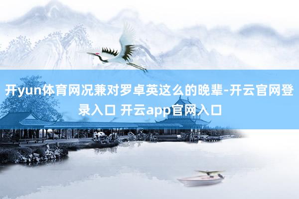 开yun体育网况兼对罗卓英这么的晚辈-开云官网登录入口 开云app官网入口