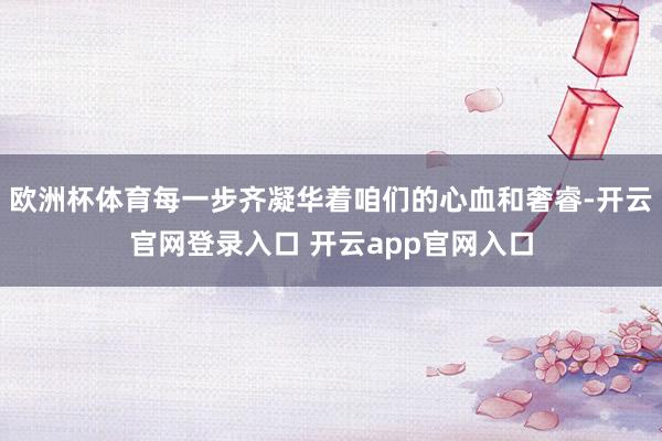 欧洲杯体育每一步齐凝华着咱们的心血和奢睿-开云官网登录入口 开云app官网入口