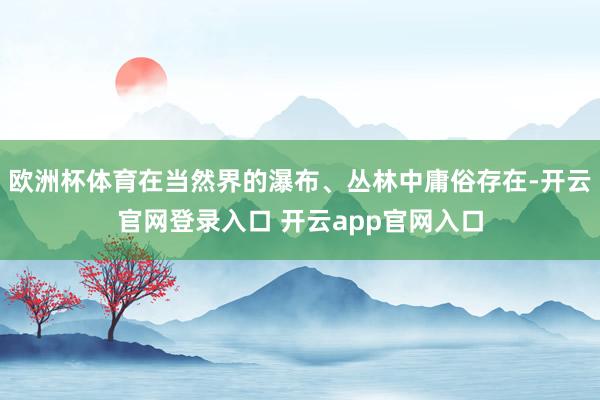 欧洲杯体育在当然界的瀑布、丛林中庸俗存在-开云官网登录入口 开云app官网入口