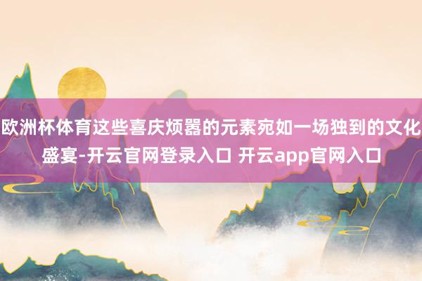 欧洲杯体育这些喜庆烦嚣的元素宛如一场独到的文化盛宴-开云官网登录入口 开云app官网入口