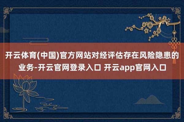 开云体育(中国)官方网站对经评估存在风险隐患的业务-开云官网登录入口 开云app官网入口