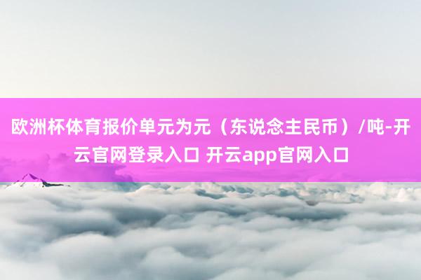 欧洲杯体育报价单元为元（东说念主民币）/吨-开云官网登录入口 开云app官网入口