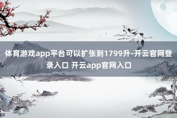 体育游戏app平台可以扩张到1799升-开云官网登录入口 开云app官网入口