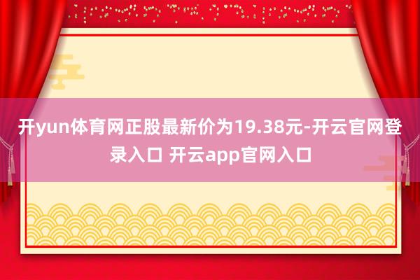 开yun体育网正股最新价为19.38元-开云官网登录入口 开云app官网入口