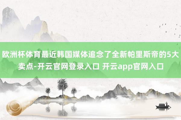 欧洲杯体育最近韩国媒体追念了全新帕里斯帝的5大卖点-开云官网登录入口 开云app官网入口