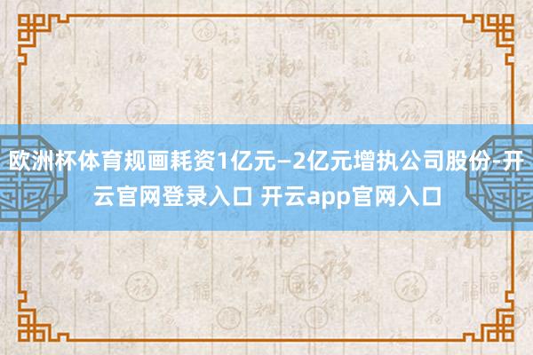 欧洲杯体育规画耗资1亿元—2亿元增执公司股份-开云官网登录入口 开云app官网入口