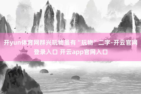 开yun体育网群兴玩物虽有“玩物”二字-开云官网登录入口 开云app官网入口
