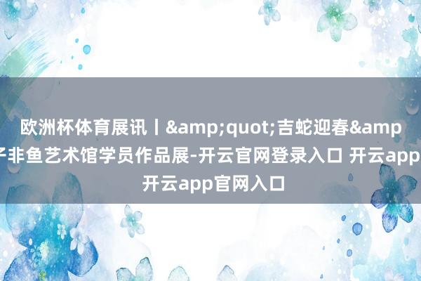 欧洲杯体育展讯丨&quot;吉蛇迎春&quot;子非鱼艺术馆学员作品展-开云官网登录入口 开云app官网入口