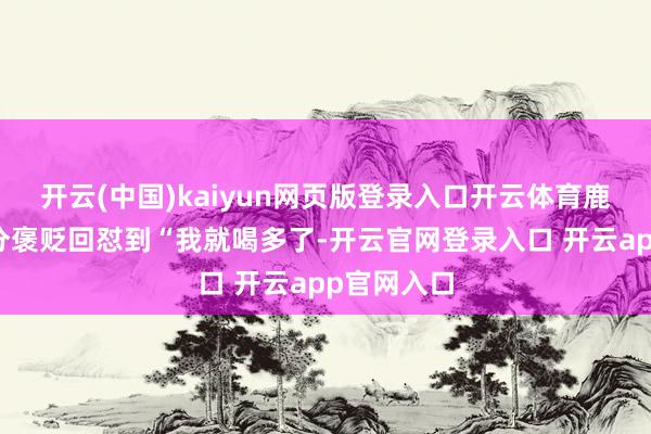开云(中国)kaiyun网页版登录入口开云体育鹿晗针对部分褒贬回怼到“我就喝多了-开云官网登录入口 开云app官网入口