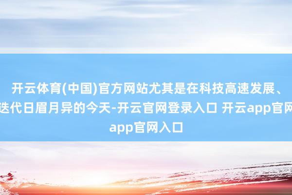 开云体育(中国)官方网站尤其是在科技高速发展、学问迭代日眉月异的今天-开云官网登录入口 开云app官网入口