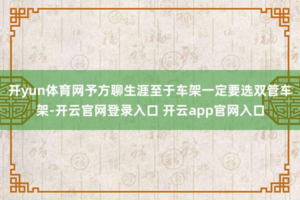开yun体育网予方聊生涯至于车架一定要选双管车架-开云官网登录入口 开云app官网入口