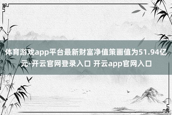 体育游戏app平台最新财富净值策画值为51.94亿元-开云官网登录入口 开云app官网入口
