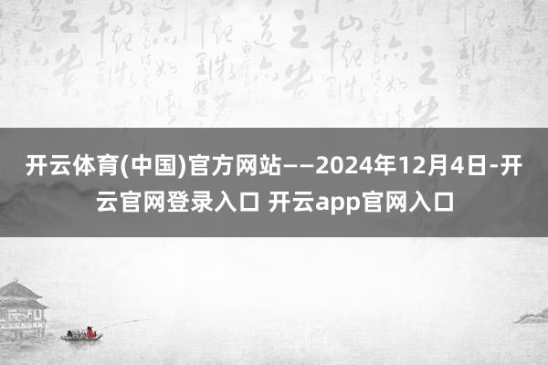开云体育(中国)官方网站——2024年12月4日-开云官网登录入口 开云app官网入口