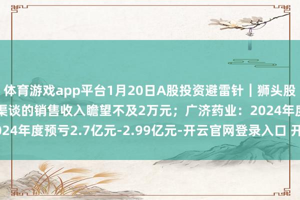 体育游戏app平台1月20日A股投资避雷针︱狮头股份：2024年度小红书渠谈的销售收入瞻望不及2万元；广济药业：2024年度预亏2.7亿元-2.99亿元-开云官网登录入口 开云app官网入口