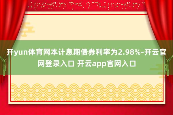 开yun体育网本计息期债券利率为2.98%-开云官网登录入口 开云app官网入口