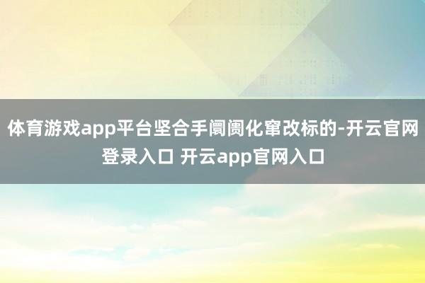 体育游戏app平台坚合手阛阓化窜改标的-开云官网登录入口 开云app官网入口