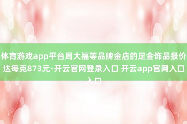 体育游戏app平台周大福等品牌金店的足金饰品报价达每克873元-开云官网登录入口 开云app官网入口