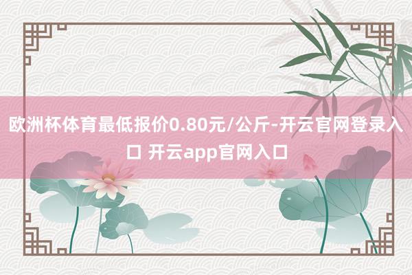 欧洲杯体育最低报价0.80元/公斤-开云官网登录入口 开云app官网入口