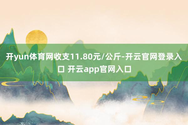 开yun体育网收支11.80元/公斤-开云官网登录入口 开云app官网入口