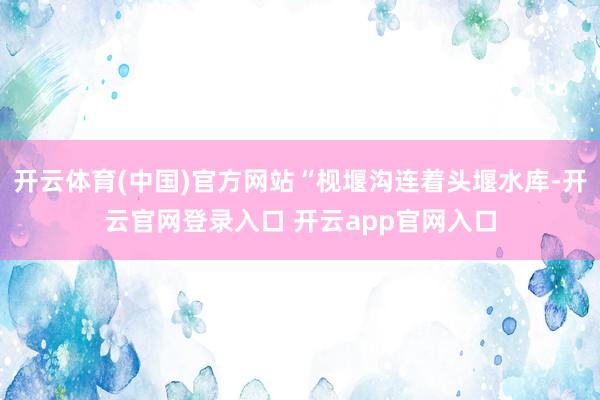 开云体育(中国)官方网站“枧堰沟连着头堰水库-开云官网登录入口 开云app官网入口