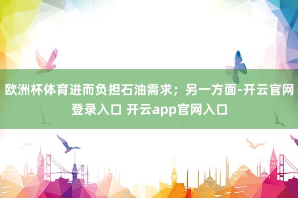 欧洲杯体育进而负担石油需求；另一方面-开云官网登录入口 开云app官网入口